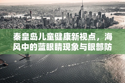 秦皇岛儿童健康新视点，海风中的蓝眼睛现象与眼部防护