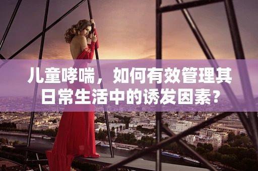 儿童哮喘，如何有效管理其日常生活中的诱发因素？