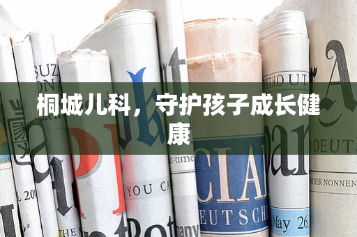 桐城儿科，守护孩子成长健康