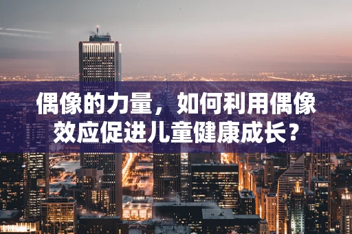 偶像的力量，如何利用偶像效应促进儿童健康成长？