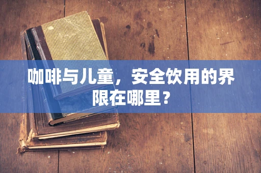 咖啡与儿童，安全饮用的界限在哪里？