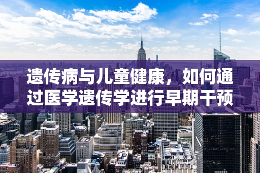 遗传病与儿童健康，如何通过医学遗传学进行早期干预？