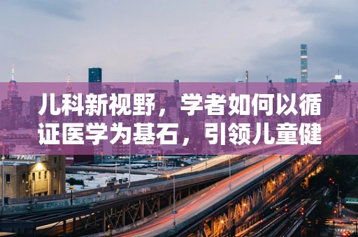 儿科新视野，学者如何以循证医学为基石，引领儿童健康管理创新？