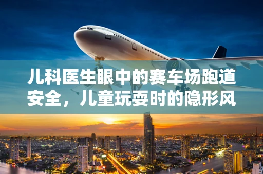 儿科医生眼中的赛车场跑道安全，儿童玩耍时的隐形风险？