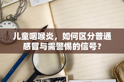 儿童咽喉炎，如何区分普通感冒与需警惕的信号？