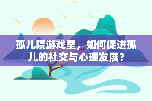 孤儿院游戏室，如何促进孤儿的社交与心理发展？