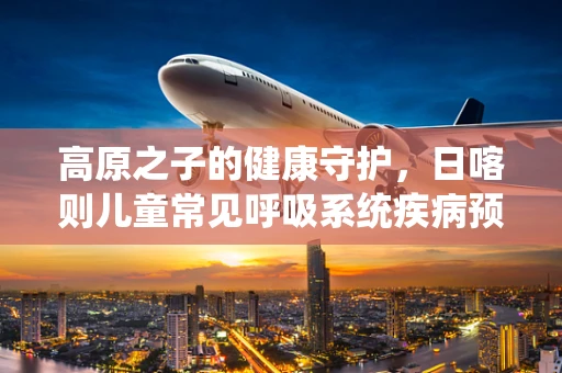 高原之子的健康守护，日喀则儿童常见呼吸系统疾病预防策略？