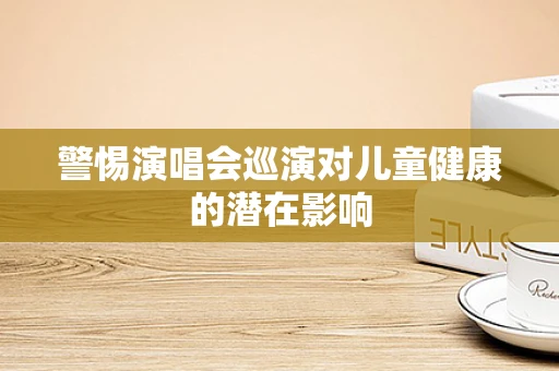 警惕演唱会巡演对儿童健康的潜在影响