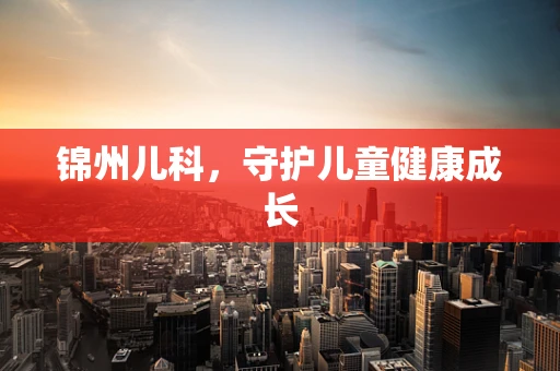 锦州儿科，守护儿童健康成长