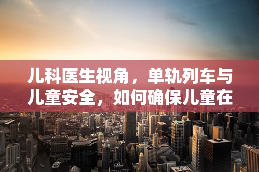 儿科医生视角，单轨列车与儿童安全，如何确保儿童在乘坐时的健康与安全？