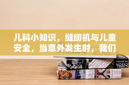 儿科小知识，缝纫机与儿童安全，当意外发生时，我们该如何应对？