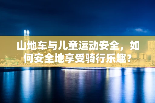 山地车与儿童运动安全，如何安全地享受骑行乐趣？