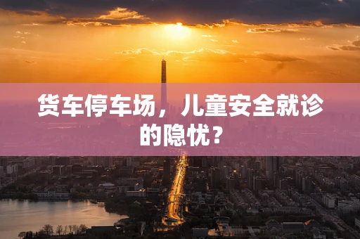 货车停车场，儿童安全就诊的隐忧？
