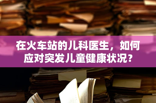 在火车站的儿科医生，如何应对突发儿童健康状况？
