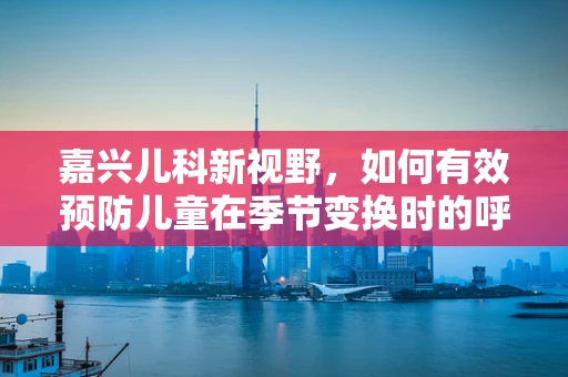 嘉兴儿科新视野，如何有效预防儿童在季节变换时的呼吸道感染？