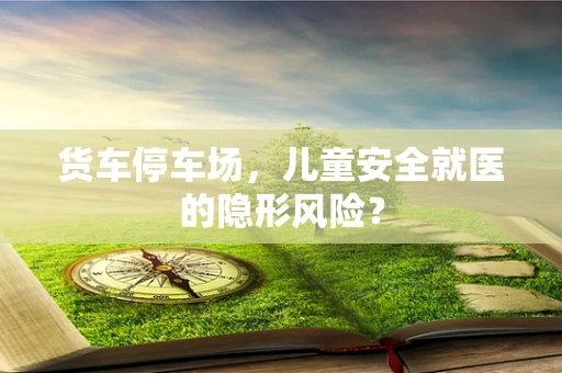 货车停车场，儿童安全就医的隐形风险？