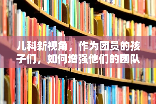儿科新视角，作为团员的孩子们，如何增强他们的团队协作与自我管理能力？