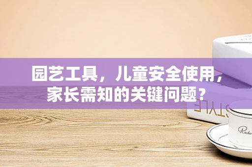 园艺工具，儿童安全使用，家长需知的关键问题？