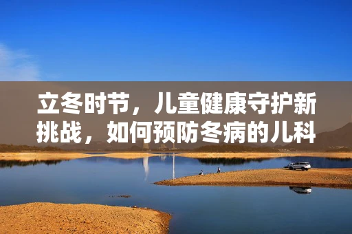 立冬时节，儿童健康守护新挑战，如何预防冬病的儿科医生视角？