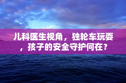 儿科医生视角，独轮车玩耍，孩子的安全守护何在？