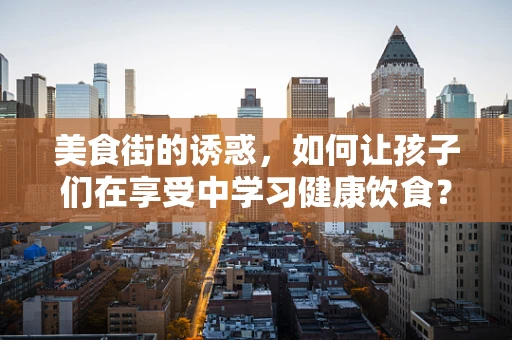 美食街的诱惑，如何让孩子们在享受中学习健康饮食？