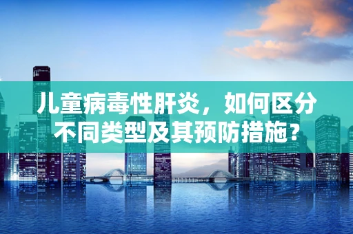 儿童病毒性肝炎，如何区分不同类型及其预防措施？