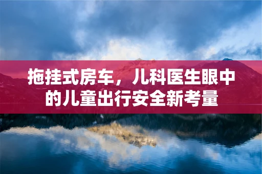 拖挂式房车，儿科医生眼中的儿童出行安全新考量