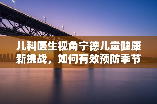 儿科医生视角宁德儿童健康新挑战，如何有效预防季节性呼吸道感染？