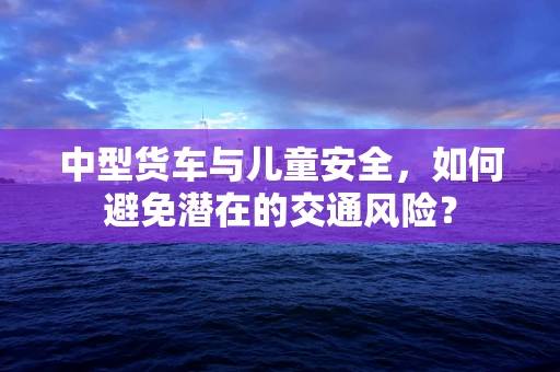 中型货车与儿童安全，如何避免潜在的交通风险？