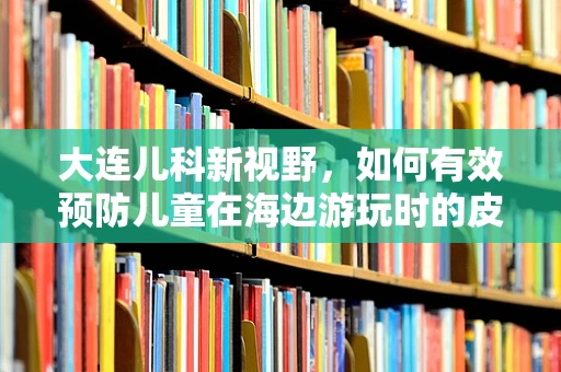 大连儿科新视野，如何有效预防儿童在海边游玩时的皮肤问题？