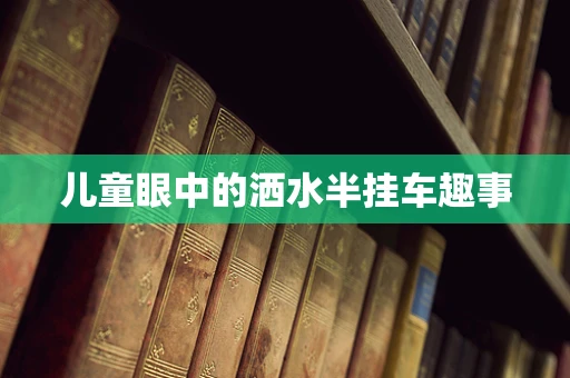 儿童眼中的洒水半挂车趣事