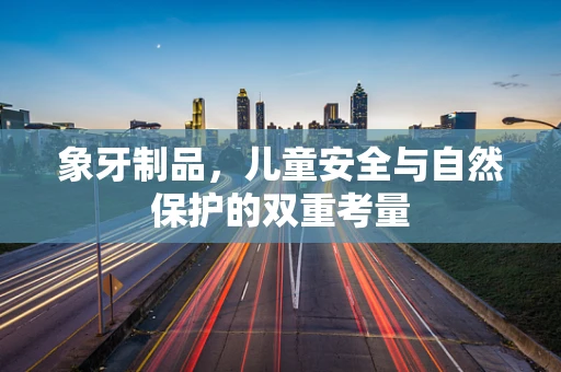 象牙制品，儿童安全与自然保护的双重考量