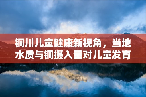 铜川儿童健康新视角，当地水质与铜摄入量对儿童发育的影响