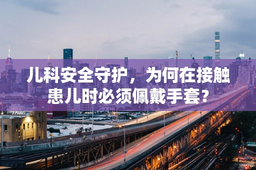 儿科安全守护，为何在接触患儿时必须佩戴手套？