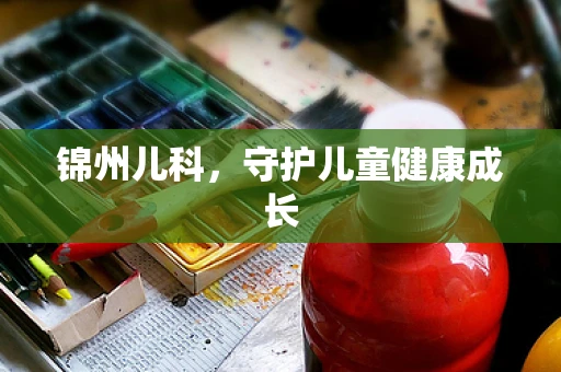 锦州儿科，守护儿童健康成长