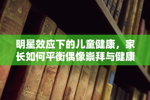 明星效应下的儿童健康，家长如何平衡偶像崇拜与健康生活？