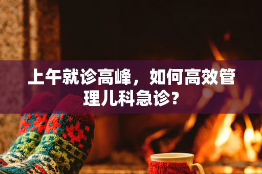 上午就诊高峰，如何高效管理儿科急诊？