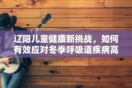 辽阳儿童健康新挑战，如何有效应对冬季呼吸道疾病高发期？