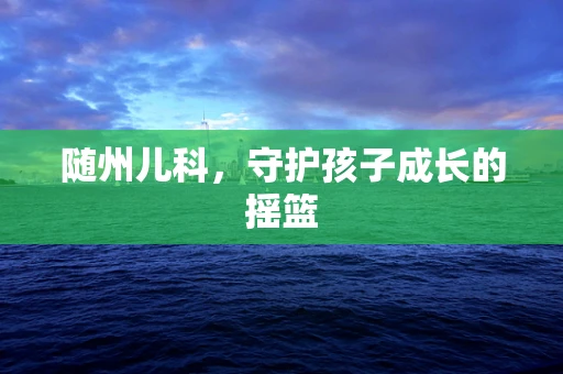 随州儿科，守护孩子成长的摇篮