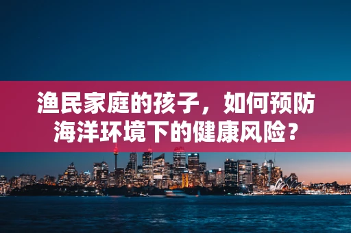 渔民家庭的孩子，如何预防海洋环境下的健康风险？