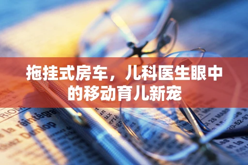 拖挂式房车，儿科医生眼中的移动育儿新宠