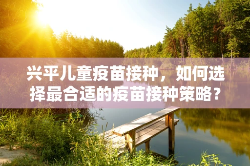 兴平儿童疫苗接种，如何选择最合适的疫苗接种策略？