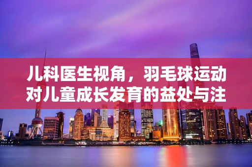 儿科医生视角，羽毛球运动对儿童成长发育的益处与注意事项？