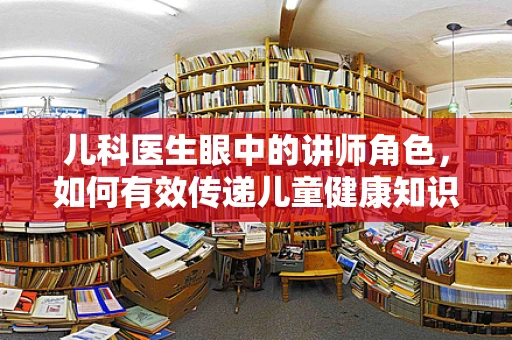 儿科医生眼中的讲师角色，如何有效传递儿童健康知识？