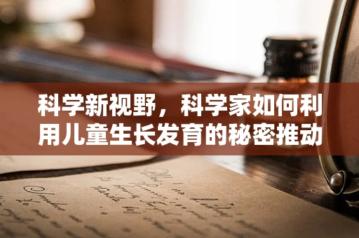 科学新视野，科学家如何利用儿童生长发育的秘密推动医学进步？