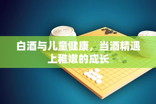 白酒与儿童健康，当酒精遇上稚嫩的成长