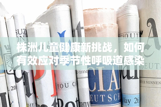 株洲儿童健康新挑战，如何有效应对季节性呼吸道感染高发期？