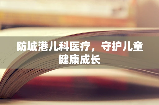 防城港儿科医疗，守护儿童健康成长