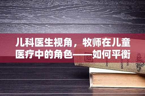 儿科医生视角，牧师在儿童医疗中的角色——如何平衡信仰与科学？