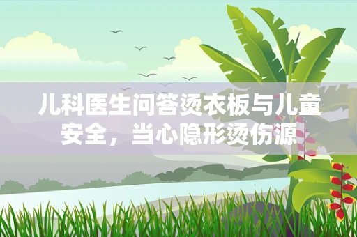 儿科医生问答烫衣板与儿童安全，当心隐形烫伤源